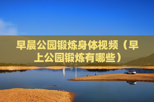 早晨公园锻炼身体视频（早上公园锻炼有哪些）