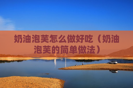 奶油泡芙怎么做好吃（奶油泡芙的简单做法）