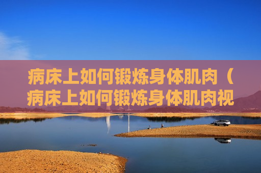 病床上如何锻炼身体肌肉（病床上如何锻炼身体肌肉视频）