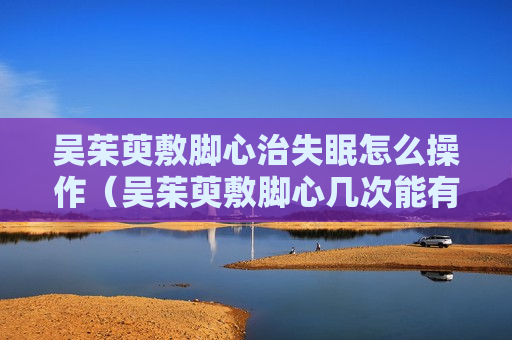 吴茱萸敷脚心治失眠怎么操作（吴茱萸敷脚心几次能有效果）