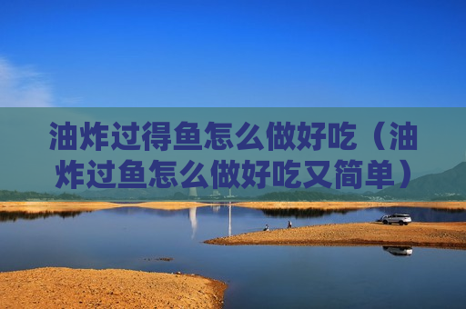 油炸过得鱼怎么做好吃（油炸过鱼怎么做好吃又简单）