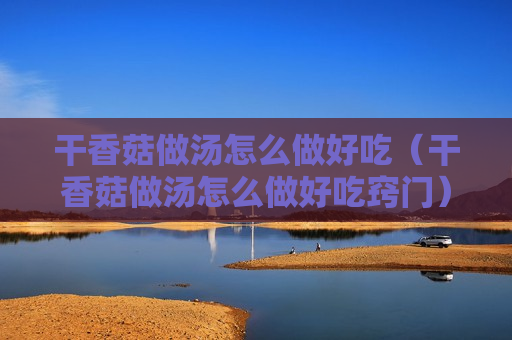 干香菇做汤怎么做好吃（干香菇做汤怎么做好吃窍门）