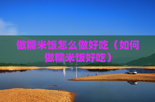 做糯米饭怎么做好吃（如何做糯米饭好吃）