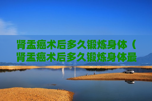 肾盂癌术后多久锻炼身体（肾盂癌术后多久锻炼身体最好）