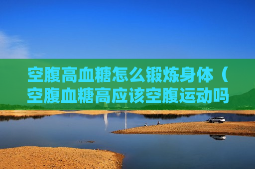 空腹高血糖怎么锻炼身体（空腹血糖高应该空腹运动吗）