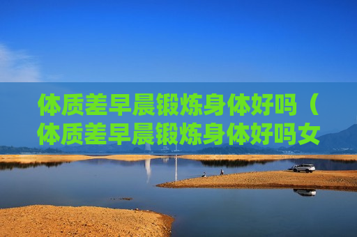 体质差早晨锻炼身体好吗（体质差早晨锻炼身体好吗女生）