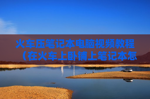 火车压笔记本电脑视频教程（在火车上卧铺上笔记本怎么放）
