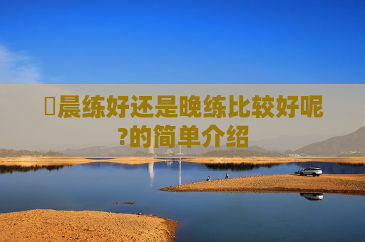 ​晨练好还是晚练比较好呢?的简单介绍
