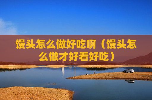 馒头怎么做好吃啊（馒头怎么做才好看好吃）
