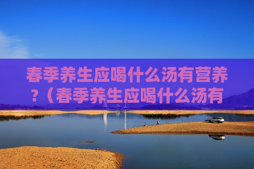 春季养生应喝什么汤有营养?（春季养生应喝什么汤有营养呢）