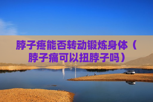 脖子疼能否转动锻炼身体（脖子痛可以扭脖子吗）