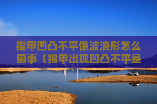 指甲凹凸不平像波浪形怎么回事（指甲出现凹凸不平是身体的什么信号）
