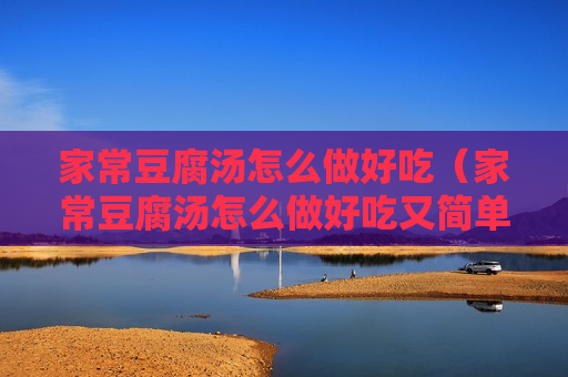 家常豆腐汤怎么做好吃（家常豆腐汤怎么做好吃又简单的方法视频）
