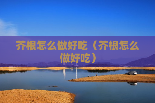 芥根怎么做好吃（芥根怎么做好吃）