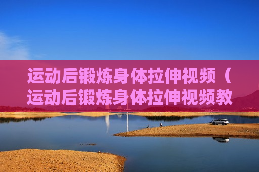 运动后锻炼身体拉伸视频（运动后锻炼身体拉伸视频教程）