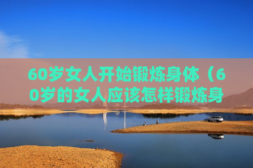 60岁女人开始锻炼身体（60岁的女人应该怎样锻炼身体）