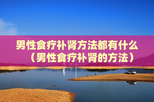 男性食疗补肾方法都有什么（男性食疗补肾的方法）