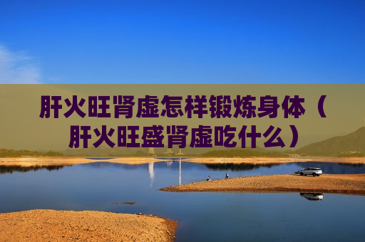肝火旺肾虚怎样锻炼身体（肝火旺盛肾虚吃什么）