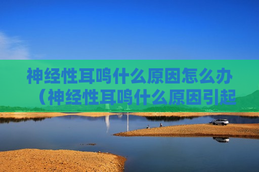 神经性耳鸣什么原因怎么办（神经性耳鸣什么原因引起的?需要怎么治疗?）