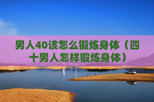男人40该怎么锻炼身体（四十男人怎样锻炼身体）