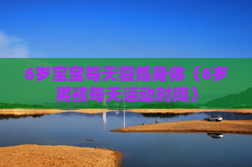 6岁宝宝每天锻炼身体（6岁男孩每天运动时间）