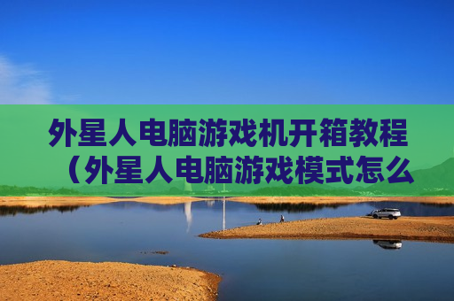 外星人电脑游戏机开箱教程（外星人电脑游戏模式怎么开）