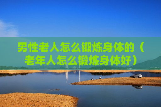 男性老人怎么锻炼身体的（老年人怎么锻炼身体好）