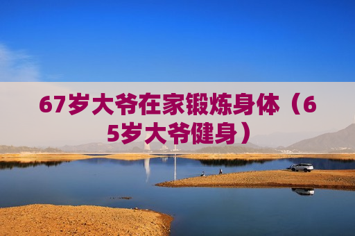 67岁大爷在家锻炼身体（65岁大爷健身）