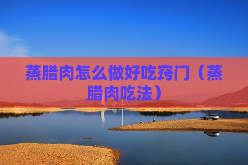 蒸腊肉怎么做好吃窍门（蒸腊肉吃法）