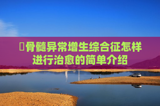 ​骨髓异常增生综合征怎样进行治愈的简单介绍