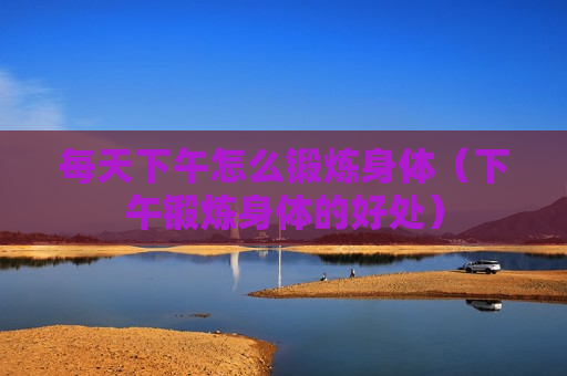每天下午怎么锻炼身体（下午锻炼身体的好处）
