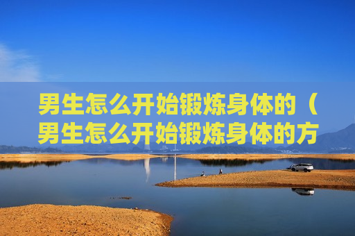 男生怎么开始锻炼身体的（男生怎么开始锻炼身体的方法）