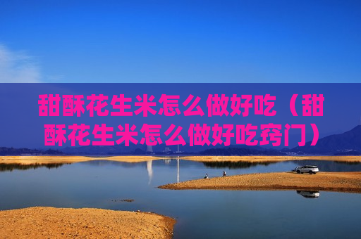甜酥花生米怎么做好吃（甜酥花生米怎么做好吃窍门）