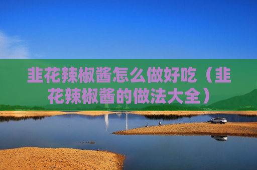 韭花辣椒酱怎么做好吃（韭花辣椒酱的做法大全）