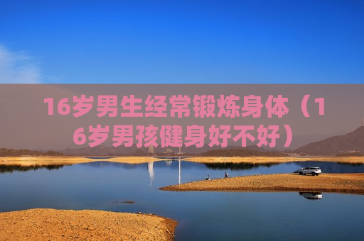 16岁男生经常锻炼身体（16岁男孩健身好不好）