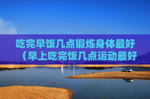 吃完早饭几点锻炼身体最好（早上吃完饭几点运动最好）