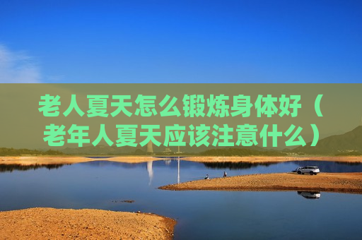 老人夏天怎么锻炼身体好（老年人夏天应该注意什么）