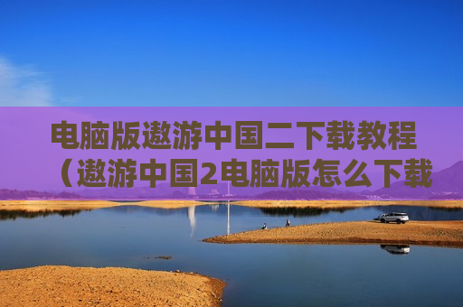 电脑版遨游中国二下载教程（遨游中国2电脑版怎么下载安装）