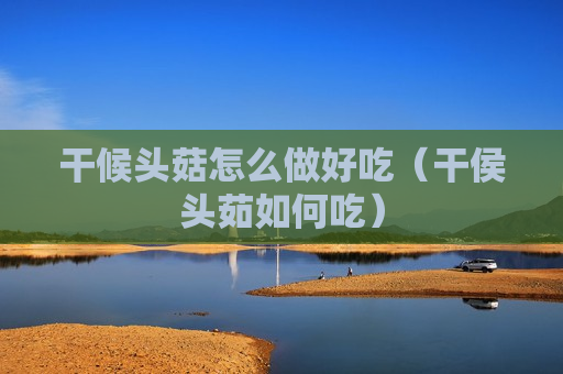 干候头菇怎么做好吃（干侯头茹如何吃）