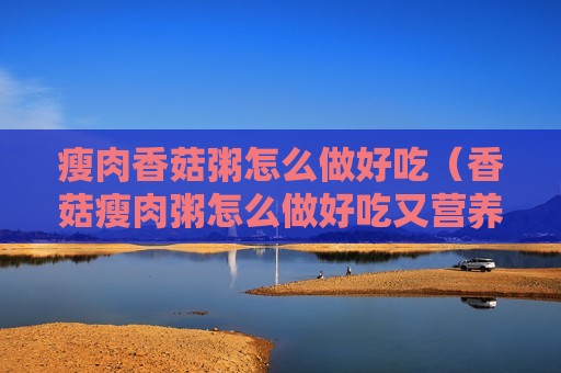 瘦肉香菇粥怎么做好吃（香菇瘦肉粥怎么做好吃又营养丰富）