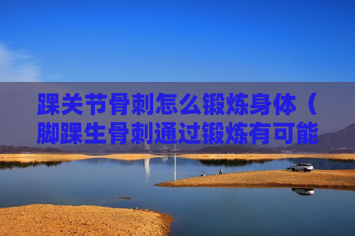 踝关节骨刺怎么锻炼身体（脚踝生骨刺通过锻炼有可能好吗?）