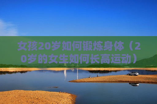 女孩20岁如何锻炼身体（20岁的女生如何长高运动）
