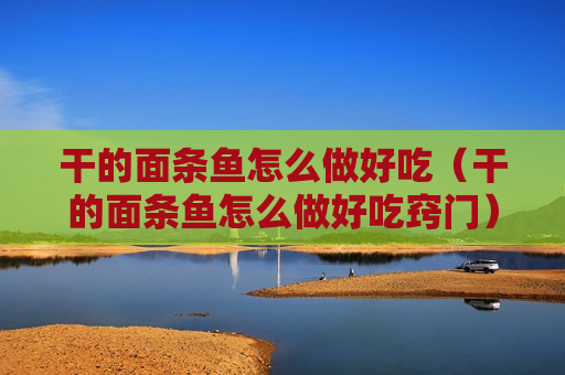 干的面条鱼怎么做好吃（干的面条鱼怎么做好吃窍门）