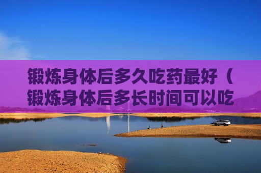 锻炼身体后多久吃药最好（锻炼身体后多长时间可以吃东西）