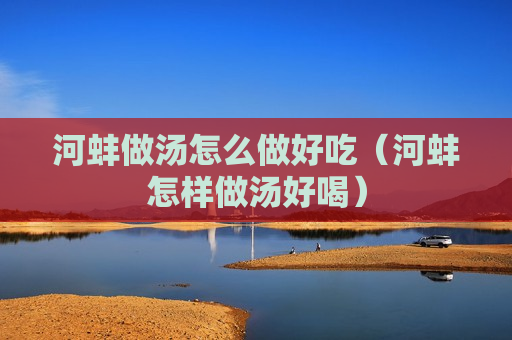 河蚌做汤怎么做好吃（河蚌怎样做汤好喝）