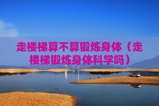 走楼梯算不算锻炼身体（走楼梯锻炼身体科学吗）
