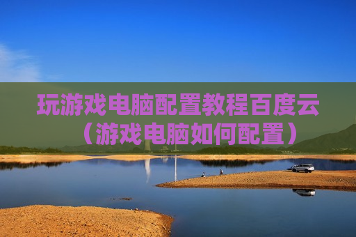 玩游戏电脑配置教程百度云（游戏电脑如何配置）