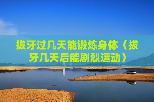 拔牙过几天能锻炼身体（拔牙几天后能剧烈运动）