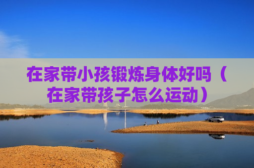 在家带小孩锻炼身体好吗（在家带孩子怎么运动）