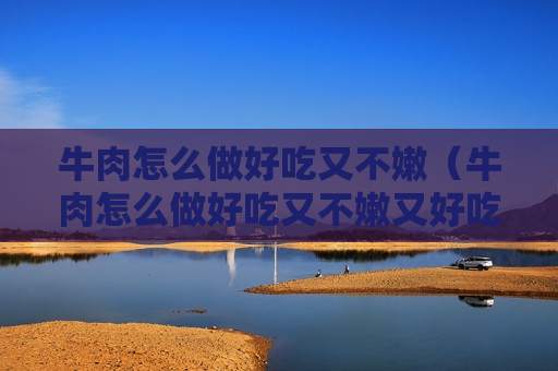 牛肉怎么做好吃又不嫩（牛肉怎么做好吃又不嫩又好吃）